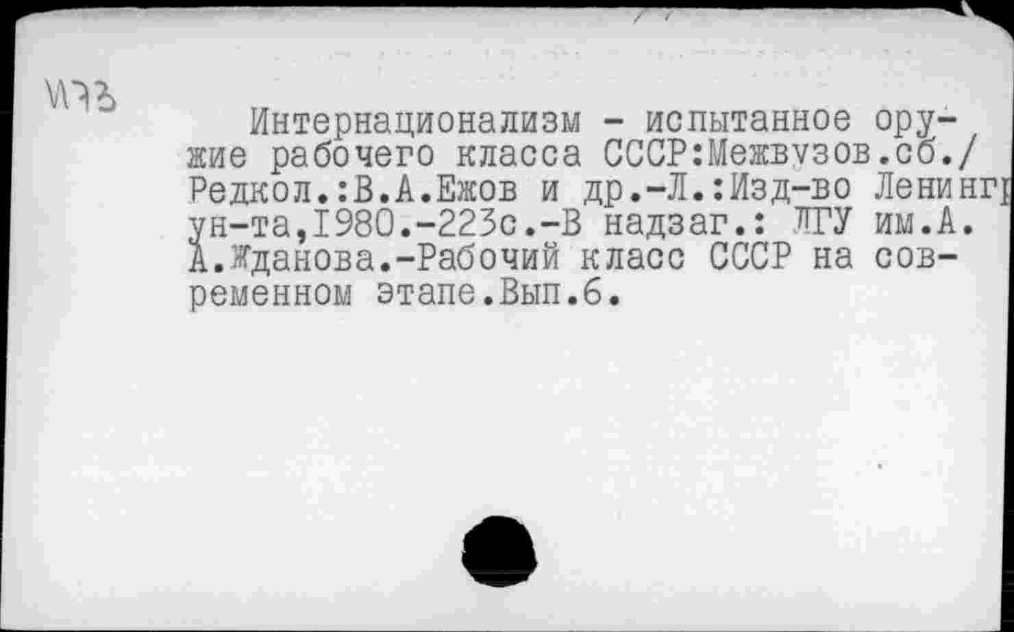 ﻿
Интернационализм - испытанное оружие рабочего класса СССР:Межвузов.сб./ Редкол.:В.А.Ежов и др.-Л.:Изд-во Ленинг ун-та,1980.-223с.-В надзаг.: ЛГУ им.А. А.Жданова.-Рабочий класс СССР на современном этапе.Вып.6.